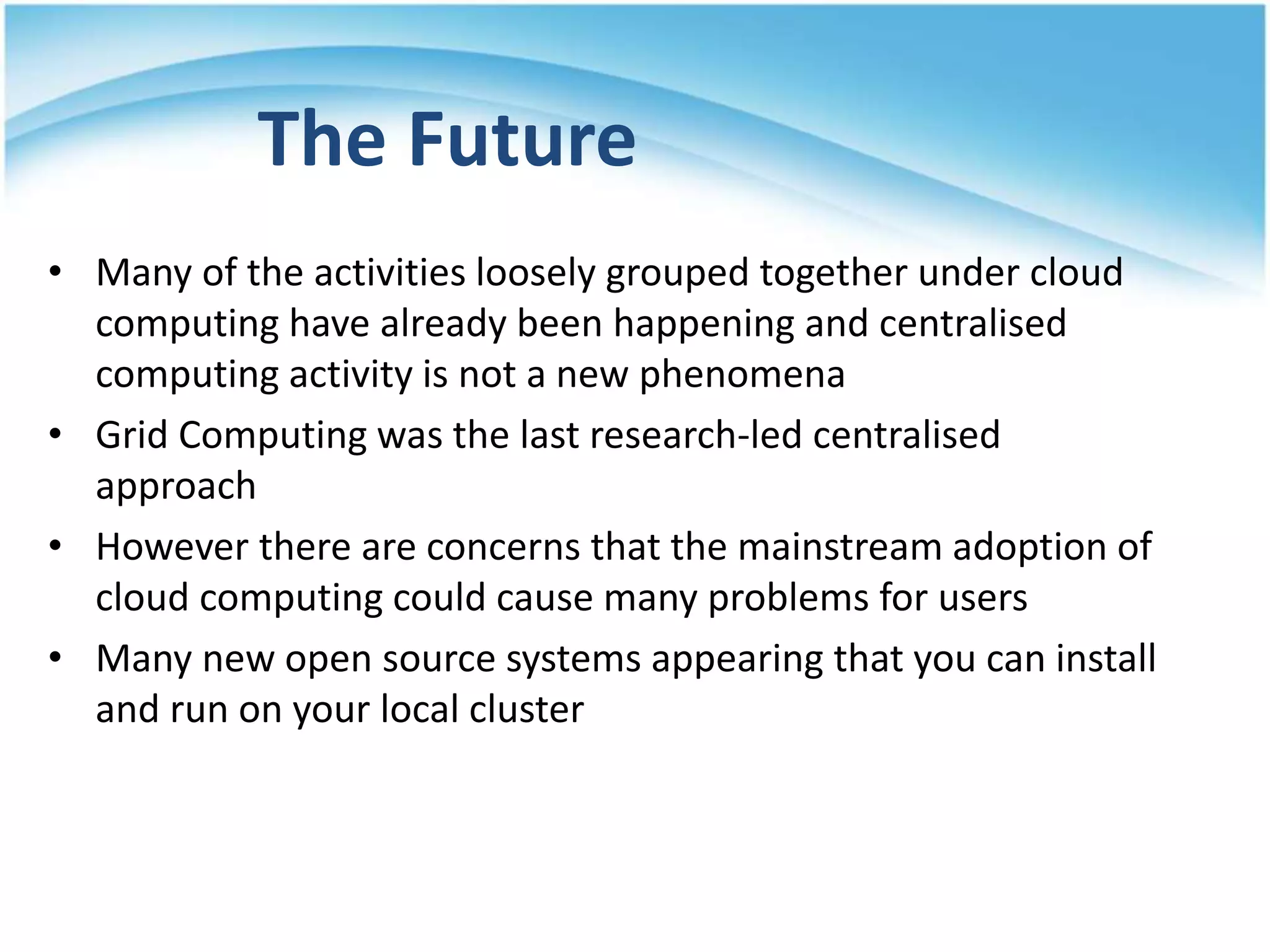 The Future
• Many of the activities loosely grouped together under cloud
computing have already been happening and centralised
computing activity is not a new phenomena
• Grid Computing was the last research-led centralised
approach
• However there are concerns that the mainstream adoption of
cloud computing could cause many problems for users
• Many new open source systems appearing that you can install
and run on your local cluster
28
 