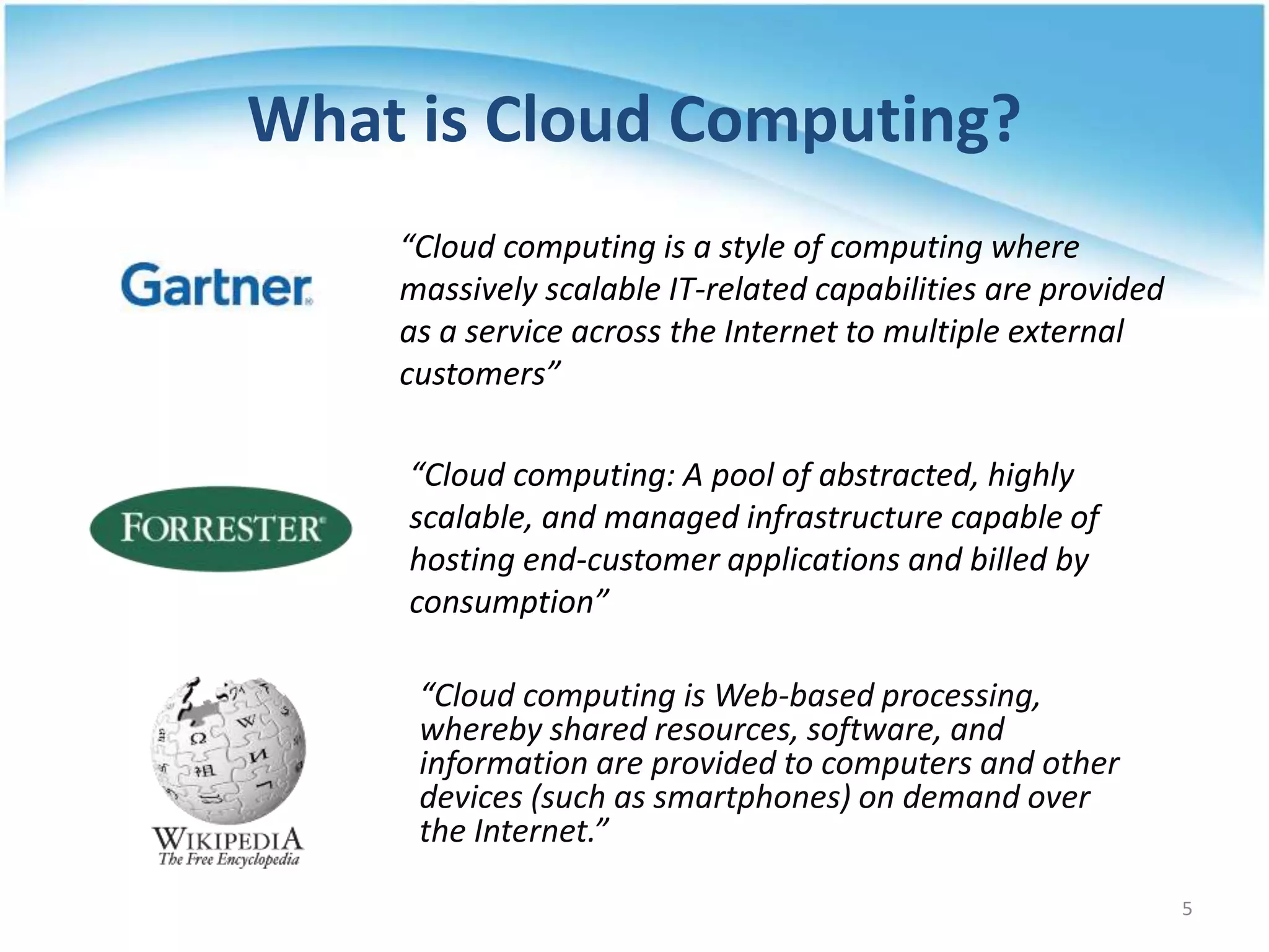 What is Cloud Computing?
“Cloud computing is a style of computing where
massively scalable IT-related capabilities are provided
as a service across the Internet to multiple external
customers”
“Cloud computing: A pool of abstracted, highly
scalable, and managed infrastructure capable of
hosting end-customer applications and billed by
consumption”
“Cloud computing is Web-based processing,
whereby shared resources, software, and
information are provided to computers and other
devices (such as smartphones) on demand over
the Internet.”
5
 
