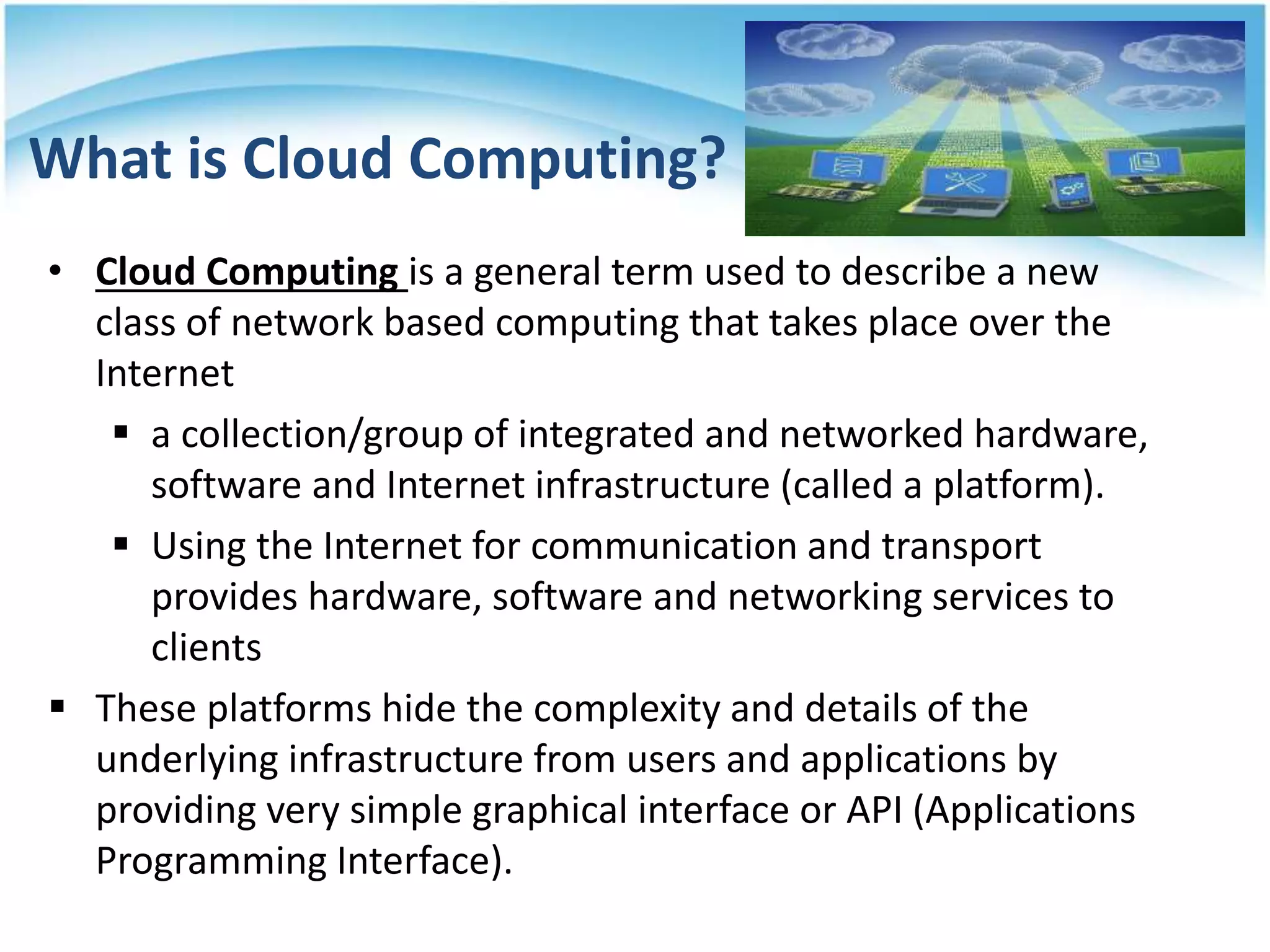 What is Cloud Computing?
• Cloud Computing is a general term used to describe a new
class of network based computing that takes place over the
Internet
 a collection/group of integrated and networked hardware,
software and Internet infrastructure (called a platform).
 Using the Internet for communication and transport
provides hardware, software and networking services to
clients
 These platforms hide the complexity and details of the
underlying infrastructure from users and applications by
providing very simple graphical interface or API (Applications
Programming Interface).
6
 