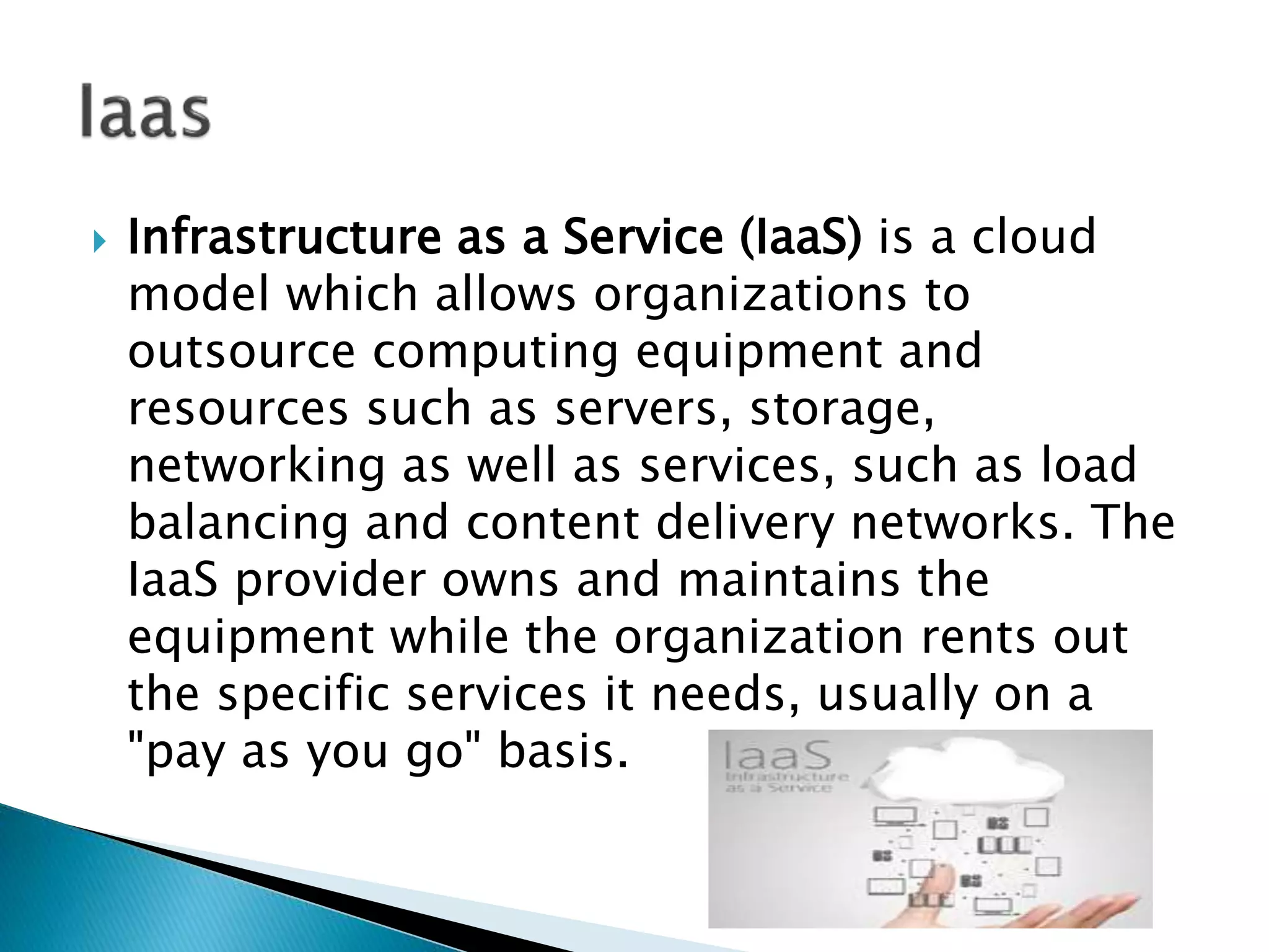  Infrastructure as a Service (IaaS) is a cloud
model which allows organizations to
outsource computing equipment and
resources such as servers, storage,
networking as well as services, such as load
balancing and content delivery networks. The
IaaS provider owns and maintains the
equipment while the organization rents out
the specific services it needs, usually on a
"pay as you go" basis.
 