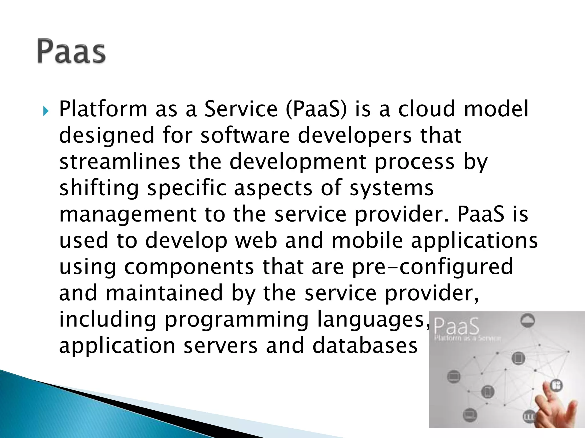  Platform as a Service (PaaS) is a cloud model
designed for software developers that
streamlines the development process by
shifting specific aspects of systems
management to the service provider. PaaS is
used to develop web and mobile applications
using components that are pre-configured
and maintained by the service provider,
including programming languages,
application servers and databases
 