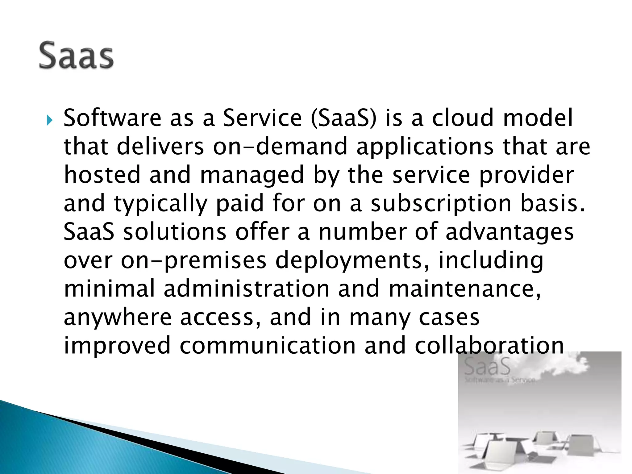  Software as a Service (SaaS) is a cloud model
that delivers on-demand applications that are
hosted and managed by the service provider
and typically paid for on a subscription basis.
SaaS solutions offer a number of advantages
over on-premises deployments, including
minimal administration and maintenance,
anywhere access, and in many cases
improved communication and collaboration
 