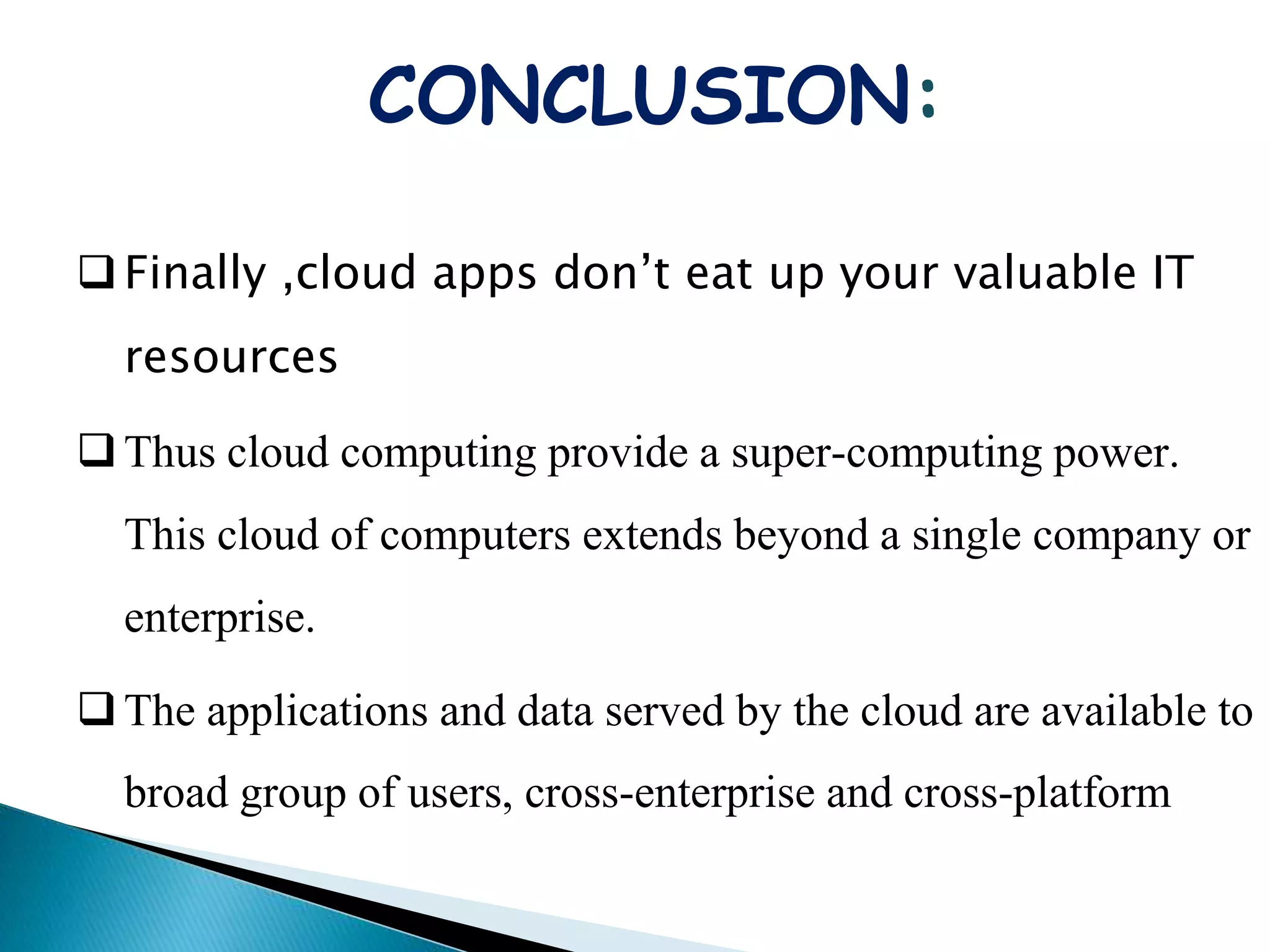 CONCLUSION:
Finally ,cloud apps don’t eat up your valuable IT
resources
Thus cloud computing provide a super-computing power.
This cloud of computers extends beyond a single company or
enterprise.
The applications and data served by the cloud are available to
broad group of users, cross-enterprise and cross-platform
 