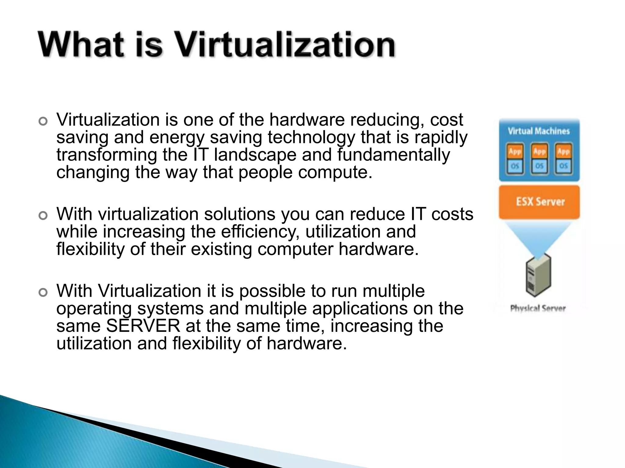  Virtualization is one of the hardware reducing, cost
saving and energy saving technology that is rapidly
transforming the IT landscape and fundamentally
changing the way that people compute.
 With virtualization solutions you can reduce IT costs
while increasing the efficiency, utilization and
flexibility of their existing computer hardware.
 With Virtualization it is possible to run multiple
operating systems and multiple applications on the
same SERVER at the same time, increasing the
utilization and flexibility of hardware.
 