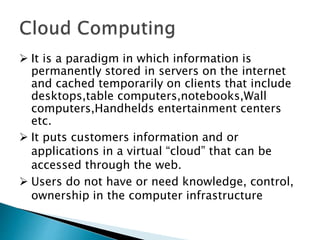  It is a paradigm in which information is
permanently stored in servers on the internet
and cached temporarily on clients that include
desktops,table computers,notebooks,Wall
computers,Handhelds entertainment centers
etc.
 It puts customers information and or
applications in a virtual “cloud” that can be
accessed through the web.
 Users do not have or need knowledge, control,
ownership in the computer infrastructure
 