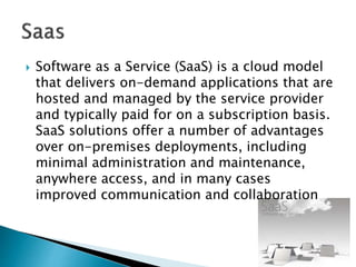  Software as a Service (SaaS) is a cloud model
that delivers on-demand applications that are
hosted and managed by the service provider
and typically paid for on a subscription basis.
SaaS solutions offer a number of advantages
over on-premises deployments, including
minimal administration and maintenance,
anywhere access, and in many cases
improved communication and collaboration
 