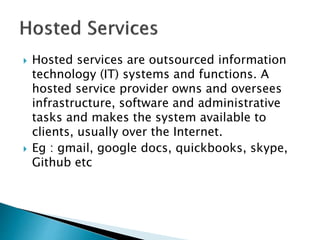  Hosted services are outsourced information
technology (IT) systems and functions. A
hosted service provider owns and oversees
infrastructure, software and administrative
tasks and makes the system available to
clients, usually over the Internet.
 Eg : gmail, google docs, quickbooks, skype,
Github etc
 