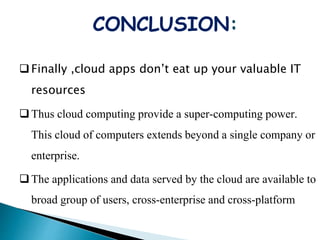 CONCLUSION:
Finally ,cloud apps don’t eat up your valuable IT
resources
Thus cloud computing provide a super-computing power.
This cloud of computers extends beyond a single company or
enterprise.
The applications and data served by the cloud are available to
broad group of users, cross-enterprise and cross-platform
 