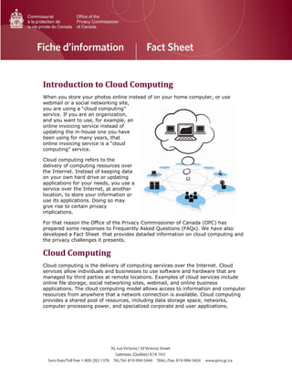 Introduction to Cloud Computing
When you store your photos online instead of on your home computer, or use
webmail or a social networking site,
you are using a “cloud computing”
service. If you are an organization,
and you want to use, for example, an
online invoicing service instead of
updating the in-house one you have
been using for many years, that
online invoicing service is a “cloud
computing” service.
Cloud computing refers to the
delivery of computing resources over
the Internet. Instead of keeping data
on your own hard drive or updating
applications for your needs, you use a
service over the Internet, at another
location, to store your information or
use its applications. Doing so may
give rise to certain privacy
implications.
For that reason the Office of the Privacy Commissioner of Canada (OPC) has
prepared some responses to Frequently Asked Questions (FAQs). We have also
developed a Fact Sheet that provides detailed information on cloud computing and
the privacy challenges it presents.
Cloud Computing
Cloud computing is the delivery of computing services over the Internet. Cloud
services allow individuals and businesses to use software and hardware that are
managed by third parties at remote locations. Examples of cloud services include
online file storage, social networking sites, webmail, and online business
applications. The cloud computing model allows access to information and computer
resources from anywhere that a network connection is available. Cloud computing
provides a shared pool of resources, including data storage space, networks,
computer processing power, and specialized corporate and user applications.
 