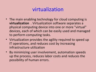 virtualization
• The main enabling technology for cloud computing is  
virtualization  . Virtualization software separates a 
physical computing device into one or more "virtual" 
devices, each of which can be easily used and managed 
to perform computing tasks.
• Virtualization provides the agility required to speed up 
IT operations, and reduces cost by increasing 
infrastructure utilization 
• By minimizing user involvement, automation speeds 
up the process, reduces labor costs and reduces the 
possibility of human errors.
 