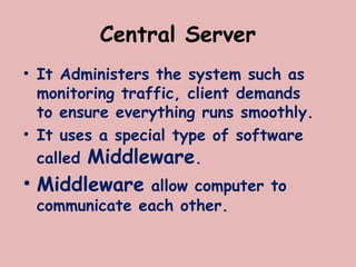 Central Server
• It Administers the system such as
monitoring traffic, client demands
to ensure everything runs smoothly.
• It uses a special type of software
called Middleware.
• Middleware allow computer to
communicate each other.
 