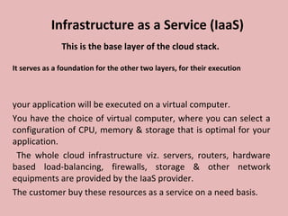 Infrastructure as a Service (IaaS)
This is the base layer of the cloud stack.
It serves as a foundation for the other two layers, for their execution
your application will be executed on a virtual computer.
You have the choice of virtual computer, where you can select a
configuration of CPU, memory & storage that is optimal for your
application.
The whole cloud infrastructure viz. servers, routers, hardware
based load-balancing, firewalls, storage & other network
equipments are provided by the IaaS provider.
The customer buy these resources as a service on a need basis.
 