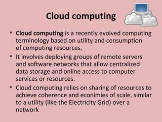 Cloud computing
• Cloud computing is a recently evolved computing 
terminology based on utility and consumption 
of computing resources.
• It involves deploying groups of remote servers 
and software networks that allow centralized 
data storage and online access to computer 
services or resources. 
• Cloud computing relies on sharing of resources to 
achieve coherence and econimies of scale, similar 
to a utility (like the Electricity Grid) over a 
network
 