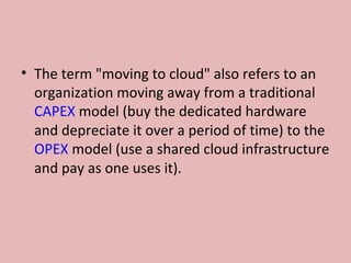 • The term "moving to cloud" also refers to an
organization moving away from a traditional
CAPEX model (buy the dedicated hardware
and depreciate it over a period of time) to the
OPEX model (use a shared cloud infrastructure
and pay as one uses it).
 