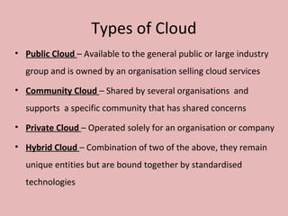 Types of Cloud
• Public Cloud – Available to the general public or large industry
group and is owned by an organisation selling cloud services
• Community Cloud – Shared by several organisations and
supports a specific community that has shared concerns
• Private Cloud – Operated solely for an organisation or company
• Hybrid Cloud – Combination of two of the above, they remain
unique entities but are bound together by standardised
technologies
 