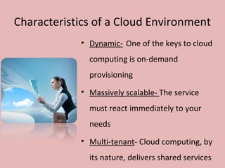 Characteristics of a Cloud Environment
• Dynamic- One of the keys to cloud
computing is on-demand
provisioning
• Massively scalable- The service
must react immediately to your
needs
• Multi-tenant- Cloud computing, by
its nature, delivers shared services
 