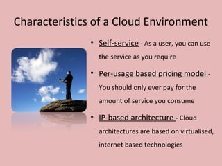 Characteristics of a Cloud Environment
• Self-service - As a user, you can use
the service as you require
• Per-usage based pricing model -
You should only ever pay for the
amount of service you consume
• IP-based architecture - Cloud
architectures are based on virtualised,
internet based technologies
 