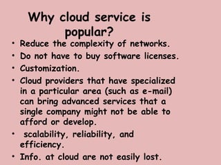 Why cloud service is
popular?
• Reduce the complexity of networks.
• Do not have to buy software licenses.
• Customization.
• Cloud providers that have specialized
in a particular area (such as e-mail)
can bring advanced services that a
single company might not be able to
afford or develop.
• scalability, reliability, and
efficiency.
• Info. at cloud are not easily lost.
 