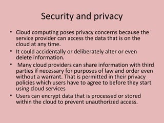 Security and privacy
• Cloud computing poses privacy concerns because the
service provider can access the data that is on the
cloud at any time.
• It could accidentally or deliberately alter or even
delete information.
• Many cloud providers can share information with third
parties if necessary for purposes of law and order even
without a warrant. That is permitted in their privacy
policies which users have to agree to before they start
using cloud services
• Users can encrypt data that is processed or stored
within the cloud to prevent unauthorized access.
 
