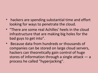 • hackers are spending substantial time and effort
looking for ways to penetrate the cloud.
• "There are some real Achilles' heels in the cloud
infrastructure that are making big holes for the
bad guys to get into”.
• Because data from hundreds or thousands of
companies can be stored on large cloud servers,
hackers can theoretically gain control of huge
stores of information through a single attack — a
process he called "hyperjacking".
 