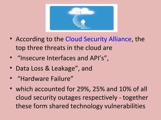 • According to the Cloud Security Alliance, the
top three threats in the cloud are
• “Insecure Interfaces and API’s”,
• Data Loss & Leakage”, and
• “Hardware Failure”
• which accounted for 29%, 25% and 10% of all
cloud security outages respectively - together
these form shared technology vulnerabilities
 