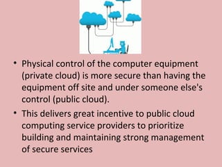 • Physical control of the computer equipment
(private cloud) is more secure than having the
equipment off site and under someone else's
control (public cloud).
• This delivers great incentive to public cloud
computing service providers to prioritize
building and maintaining strong management
of secure services
 