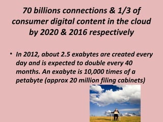 70 billions connections & 1/3 of
consumer digital content in the cloud
by 2020 & 2016 respectively
• In 2012, about 2.5 exabytes are created every
day and is expected to double every 40
months. An exabyte is 10,000 times of a
petabyte (approx 20 million filing cabinets)
 