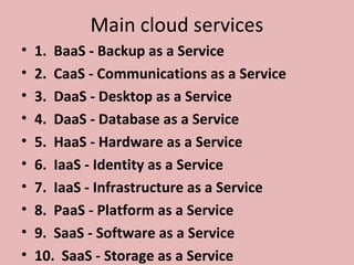 Main cloud services
• 1. BaaS - Backup as a Service
• 2. CaaS - Communications as a Service
• 3. DaaS - Desktop as a Service
• 4. DaaS - Database as a Service
• 5. HaaS - Hardware as a Service
• 6. IaaS - Identity as a Service
• 7. IaaS - Infrastructure as a Service
• 8. PaaS - Platform as a Service
• 9. SaaS - Software as a Service
• 10. SaaS - Storage as a Service
 