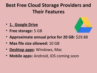 Best Free Cloud Storage Providers and
Their Features
• 1. Google Drive
• Free storage: 5 GB
• Approximate annual price for 20 GB: $29.88
• Max file size allowed: 10 GB
• Desktop apps: Windows, Mac
• Mobile apps: Android, iOS coming soon
 