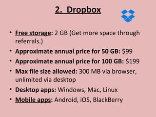 2. Dropbox
• Free storage: 2 GB (Get more space through
referrals.)
• Approximate annual price for 50 GB: $99
• Approximate annual price for 100 GB: $199
• Max file size allowed: 300 MB via browser,
unlimited via desktop
• Desktop apps: Windows, Mac, Linux
• Mobile apps: Android, iOS, BlackBerry
 