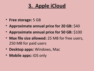 3. Apple iCloud
• Free storage: 5 GB
• Approximate annual price for 20 GB: $40
• Approximate annual price for 50 GB: $100
• Max file size allowed: 25 MB for free users,
250 MB for paid users
• Desktop apps: Windows, Mac
• Mobile apps: iOS only
 