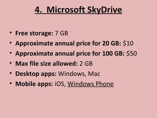 4. Microsoft SkyDrive
• Free storage: 7 GB
• Approximate annual price for 20 GB: $10
• Approximate annual price for 100 GB: $50
• Max file size allowed: 2 GB
• Desktop apps: Windows, Mac
• Mobile apps: iOS, Windows Phone
 