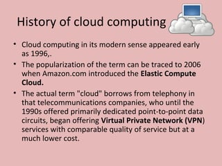 History of cloud computing
• Cloud computing in its modern sense appeared early 
as 1996,.
• The popularization of the term can be traced to 2006 
when Amazon.com introduced the Elastic Compute
Cloud.
• The actual term "cloud" borrows from telephony in 
that telecommunications companies, who until the 
1990s offered primarily dedicated point-to-point data 
circuits, began offering Virtual Private Network (VPN) 
services with comparable quality of service but at a 
much lower cost.
 