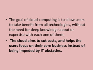 • The goal of cloud computing is to allow users 
to take beneﬁt from all technologies, without 
the need for deep knowledge about or 
expertise with each one of them.
•  The cloud aims to cut costs, and helps the
users focus on their core business instead of
being impeded by IT obstacles.
 