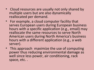 •  Cloud resources are usually not only shared by 
multiple users but are also dynamically 
reallocated per demand. 
•  For example, a cloud computer facility that 
serves European users during European business 
hours with a specific application (e.g., email) may 
reallocate the same resources to serve North 
American users during North America's business 
hours with a different application (e.g., a web 
server).
•  This approach  maximize the use of computing 
power thus reducing environmental damage as 
well since less power, air conditioning, rack 
space, etc. .
 