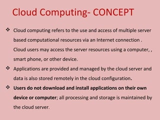  Cloud computing refers to the use and access of multiple server 
based computational resources via an Internet connection . 
Cloud users may access the server resources using a computer, , 
smart phone, or other device. 
 Applications are provided and managed by the cloud server and 
data is also stored remotely in the cloud configuration.
 Users do not download and install applications on their own
device or computer; all processing and storage is maintained by 
the cloud server. 
Cloud Computing- CONCEPT
 