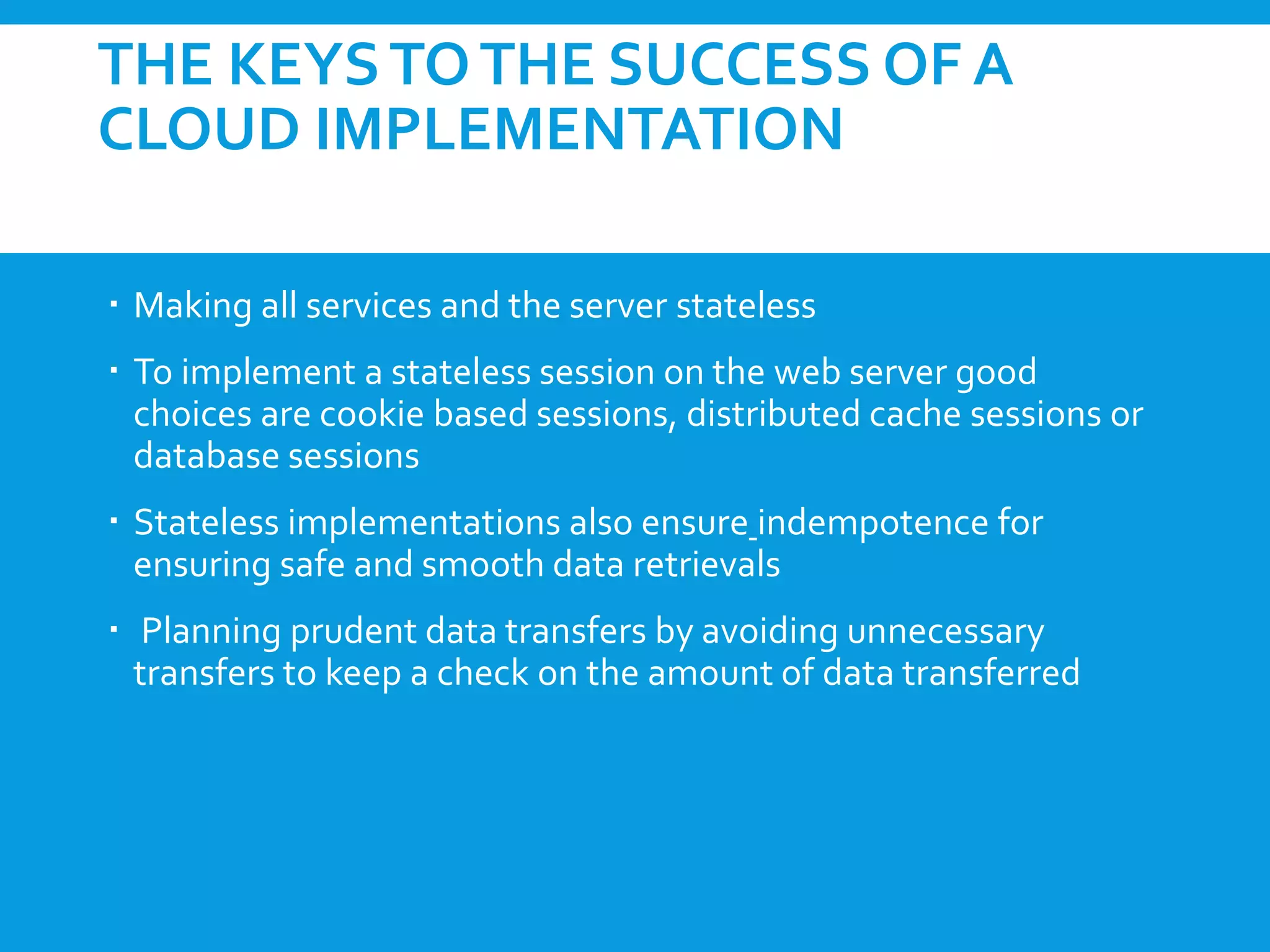 THE KEYSTOTHE SUCCESS OF A
CLOUD IMPLEMENTATION
 Making all services and the server stateless
 To implement a stateless session on the web server good
choices are cookie based sessions, distributed cache sessions or
database sessions
 Stateless implementations also ensure indempotence for
ensuring safe and smooth data retrievals
 Planning prudent data transfers by avoiding unnecessary
transfers to keep a check on the amount of data transferred
 