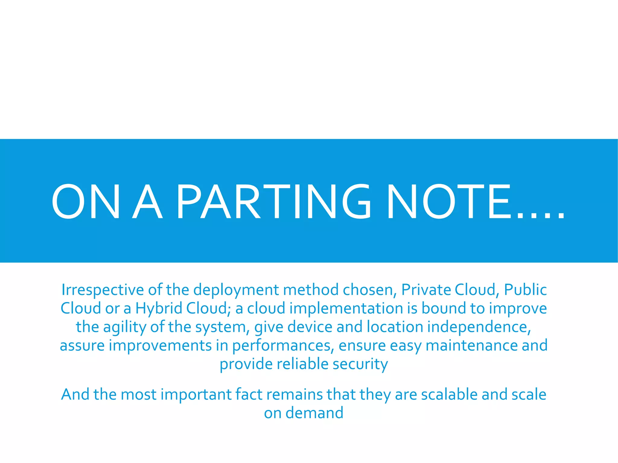 ON A PARTING NOTE….
Irrespective of the deployment method chosen, Private Cloud, Public
Cloud or a Hybrid Cloud; a cloud implementation is bound to improve
the agility of the system, give device and location independence,
assure improvements in performances, ensure easy maintenance and
provide reliable security
And the most important fact remains that they are scalable and scale
on demand
 