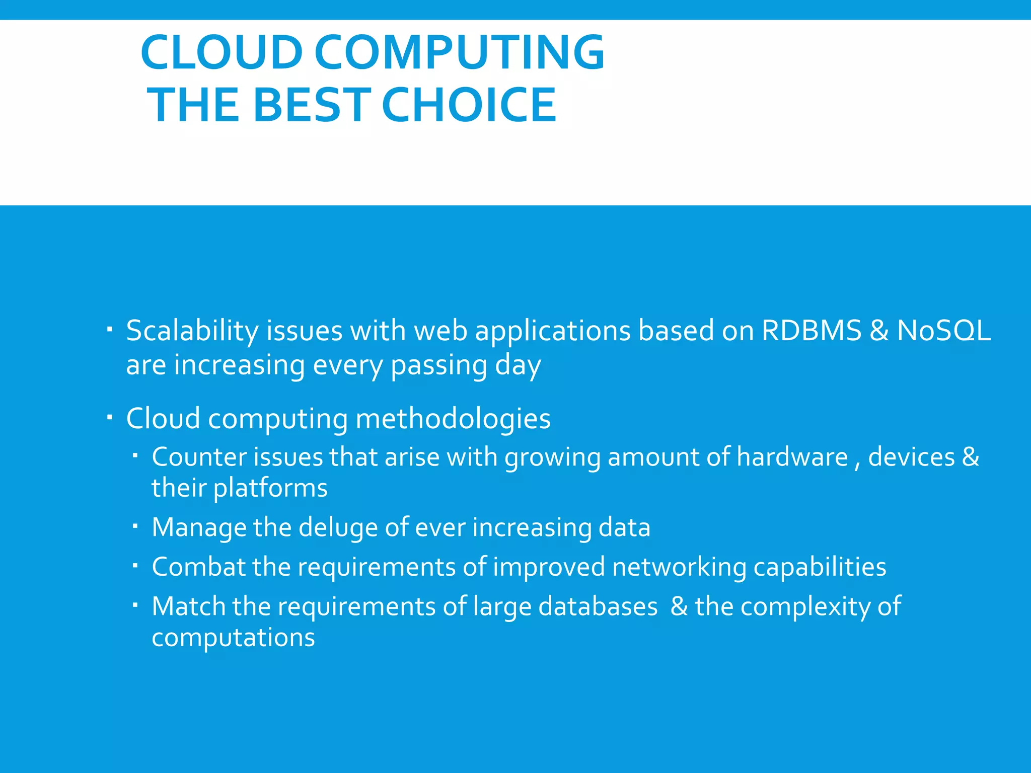 CLOUD COMPUTING
THE BEST CHOICE
 Scalability issues with web applications based on RDBMS & NoSQL
are increasing every passing day
 Cloud computing methodologies
 Counter issues that arise with growing amount of hardware , devices &
their platforms
 Manage the deluge of ever increasing data
 Combat the requirements of improved networking capabilities
 Match the requirements of large databases & the complexity of
computations
 