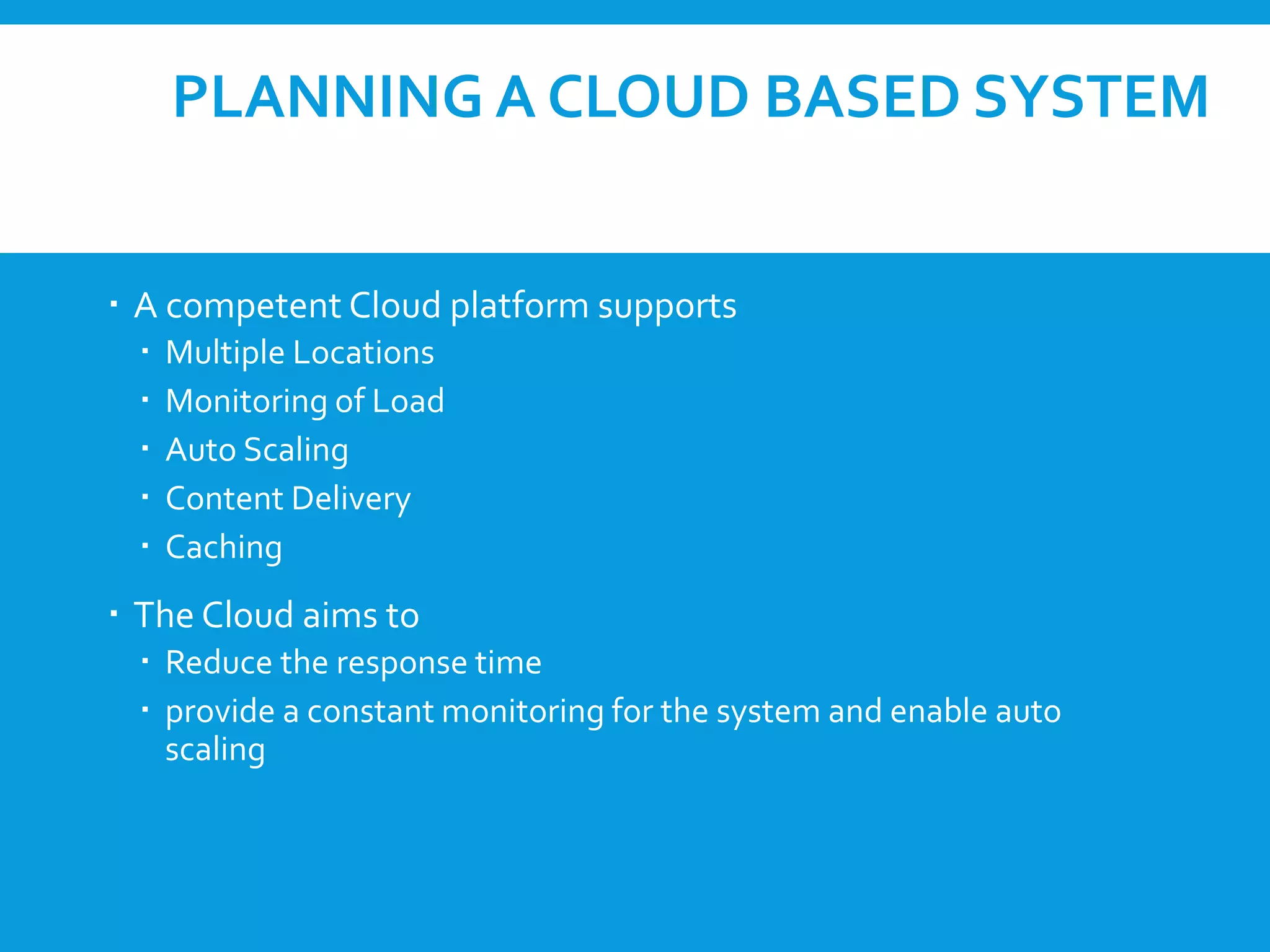 PLANNING A CLOUD BASED SYSTEM
 A competent Cloud platform supports
 Multiple Locations
 Monitoring of Load
 Auto Scaling
 Content Delivery
 Caching
 The Cloud aims to
 Reduce the response time
 provide a constant monitoring for the system and enable auto
scaling
 