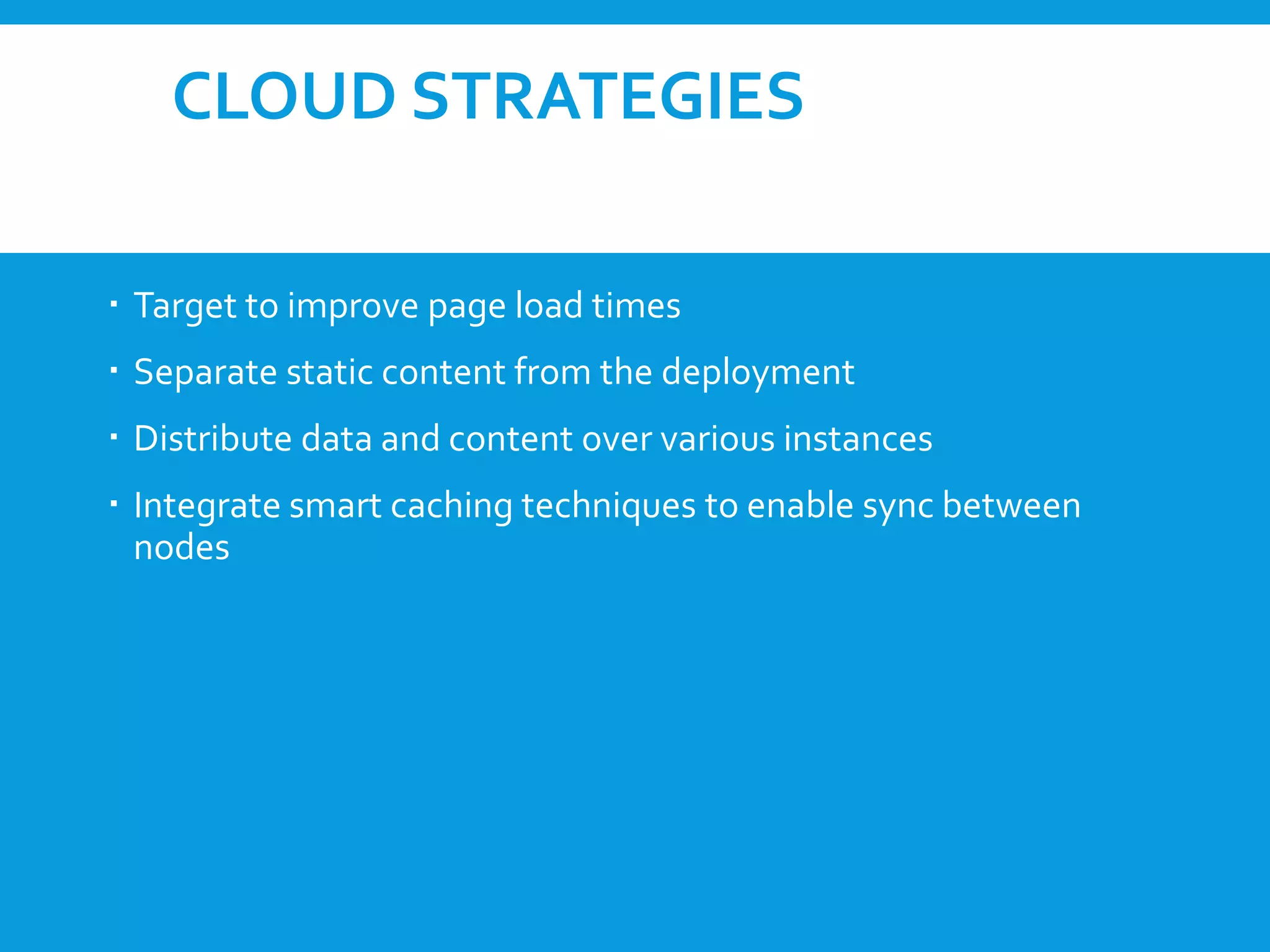 CLOUD STRATEGIES
 Target to improve page load times
 Separate static content from the deployment
 Distribute data and content over various instances
 Integrate smart caching techniques to enable sync between
nodes
 