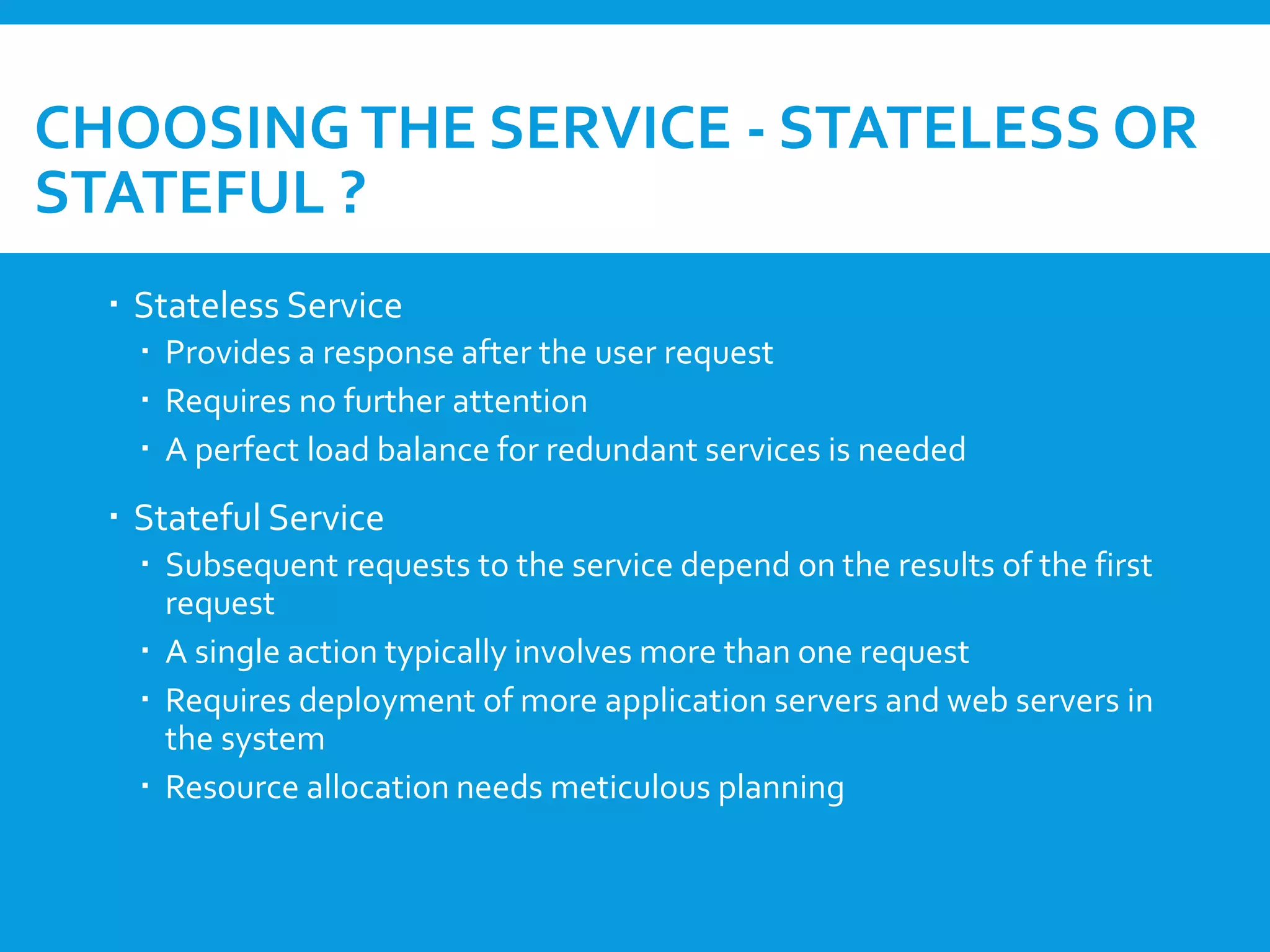 CHOOSINGTHE SERVICE - STATELESS OR
STATEFUL ?
 Stateless Service
 Provides a response after the user request
 Requires no further attention
 A perfect load balance for redundant services is needed
 Stateful Service
 Subsequent requests to the service depend on the results of the first
request
 A single action typically involves more than one request
 Requires deployment of more application servers and web servers in
the system
 Resource allocation needs meticulous planning
 
