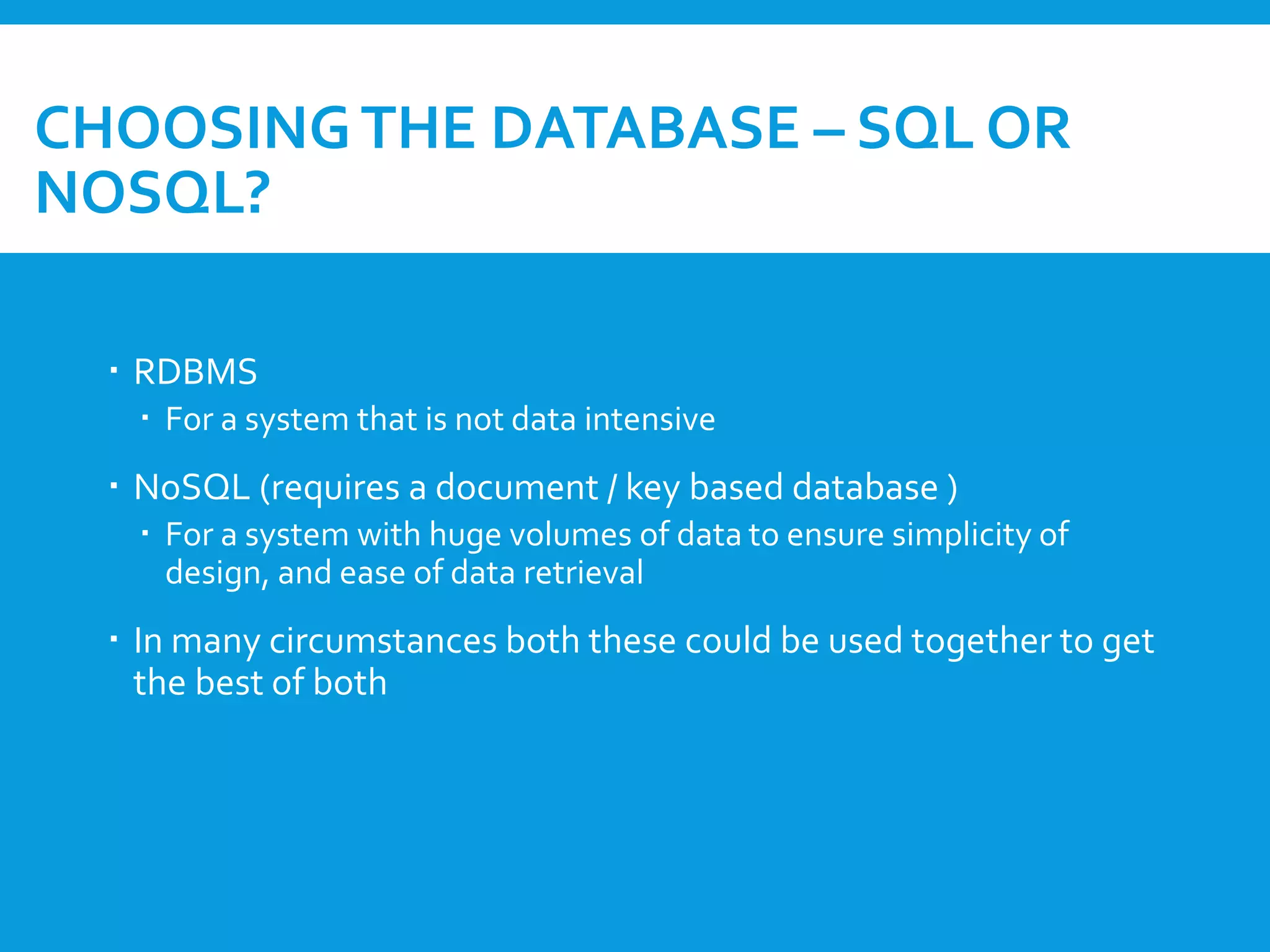 CHOOSINGTHE DATABASE – SQL OR
NOSQL?
 RDBMS
 For a system that is not data intensive
 NoSQL (requires a document / key based database )
 For a system with huge volumes of data to ensure simplicity of
design, and ease of data retrieval
 In many circumstances both these could be used together to get
the best of both
 