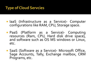  IaaS (Infrastructure as a Service)- Computer
configurations like RAM, CPU, Storage space.
 PaaS (Platform as a Service)- Computing
resources (Ram, CPU, Hard disk drive space),
and software such as OS MS windows or Linux,
etc.
 SaaS (Software as a Service)- Microsoft Office,
Sage Accounts, Tally, Exchange mailbox, CRM
Programs, etc.
 