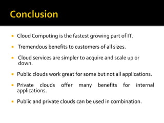  Cloud Computing is the fastest growing part of IT.
 Tremendous benefits to customers of all sizes.
 Cloud services are simpler to acquire and scale up or
down.
 Public clouds work great for some but not all applications.
 Private clouds offer many benefits for internal
applications.
 Public and private clouds can be used in combination.
 