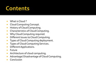  What is Cloud ?
 Cloud Computing Concept.
 History of Cloud Computing.
 Characteristics of Cloud Computing.
 Why Cloud Computing required.
 Different Issues to Cloud Computing.
 Types of Cloud Computing deployment.
 Types of Cloud Computing Services.
 Different Applications.
 Future
 Architecture of cloud computing.
 Advantage/ Disadvantage of Cloud Computing.
 Conclusion
 