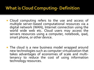  Cloud computing refers to the use and access of
multiple server-based computational resources via a
digital network (WAN), Internet connection using the
world wide web etc. Cloud users may access the
servers resources using a computer, notebook, ipad,
smart phone, or other device.
 The cloud is a new business model wrapped around
new technologies such as computer virtualization that
takes advantages of economies of scale and multi-
tenancy to reduce the cost of using information
technology resources.
 