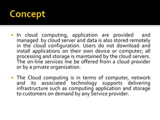  In cloud computing, application are provided and
managed by cloud server and data is also stored remotely
in the cloud configuration. Users do not download and
install applications on their own device or computer; all
processing and storage is maintained by the cloud servers.
The on-line services me be offered from a cloud provider
or by a private organization.
 The Cloud computing is in terms of computer, network
and its associated technology supports delivering
infrastructure such as computing application and storage
to customers on demand by any Service provider.
 