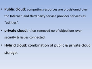 • Public cloud: computing resources are provisioned over
the Internet, and third party service provider services as
“utilities”.
• private cloud: it has removed no of objections over
security & issues connected.
• Hybrid cloud: combination of public & private cloud
storage.
 
