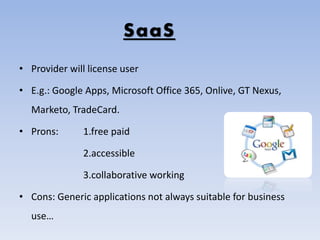 SaaS
• Provider will license user
• E.g.: Google Apps, Microsoft Office 365, Onlive, GT Nexus,
Marketo, TradeCard.
• Prons: 1.free paid
2.accessible
3.collaborative working
• Cons: Generic applications not always suitable for business
use…
 